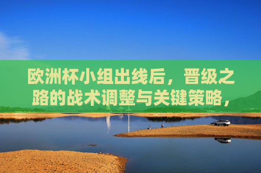 欧洲杯小组出线后，晋级之路的战术调整与关键策略，欧洲杯晋级之路，小组出线后的战术调整与关键策略