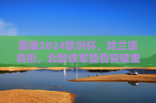 挪威2024欧洲杯，哈兰德领衔，北欧铁军能否突破重围？挪威2024欧洲杯，哈兰德领衔，北欧铁军能否突破重围？