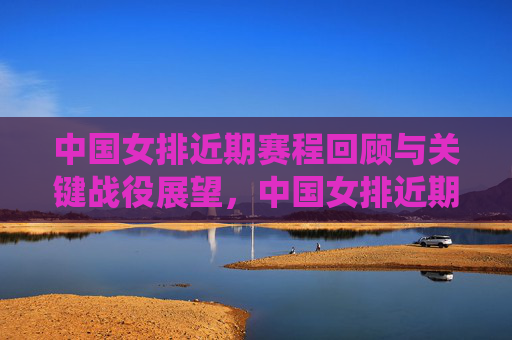 中国女排近期赛程回顾与关键战役展望，中国女排近期赛程回顾与关键战役展望