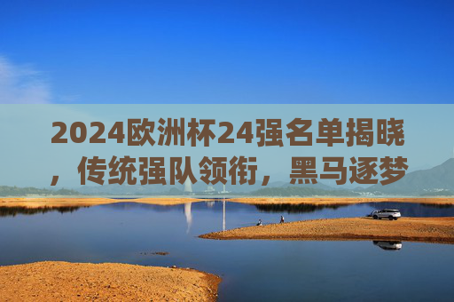 2024欧洲杯24强名单揭晓,传统强队领衔,黑马逐梦,德国之约蓄势待发,2024欧洲杯24强名单揭晓,传统强队领衔,黑马逐梦德国之约