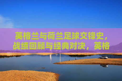 英格兰与荷兰足球交锋史,战绩回顾与经典对决,英格兰vs荷兰足球对决史,战绩与经典回顾