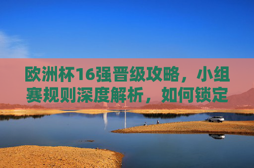 欧洲杯16强晋级攻略，小组赛规则深度解析，如何锁定淘汰赛门票？欧洲杯16强晋级攻略，小组赛规则深度解析与淘汰赛门票锁定