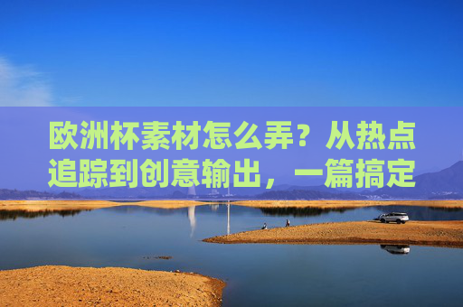 欧洲杯素材怎么弄?从热点追踪到创意输出,一篇搞定!欧洲杯素材,从热点追踪到创意输出一篇搞定!