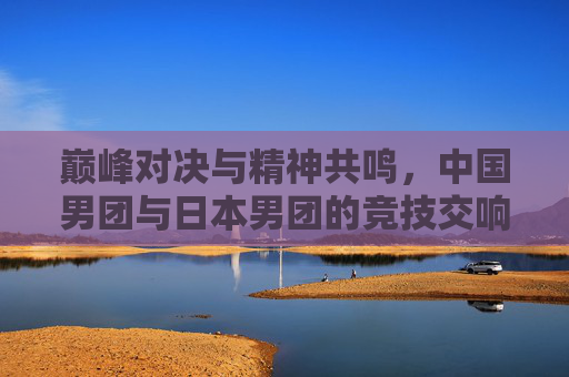 巅峰对决与精神共鸣,中国男团与日本男团的竞技交响