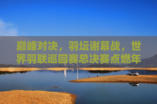 巅峰对决，羽坛谢幕战，世界羽联巡回赛总决赛点燃年终热血，巅峰对决，羽坛谢幕战点燃年终热血