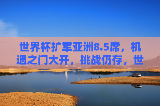 世界杯扩军亚洲8.5席，机遇之门大开，挑战仍存，世界杯扩军亚洲8.5席，机遇与挑战并存