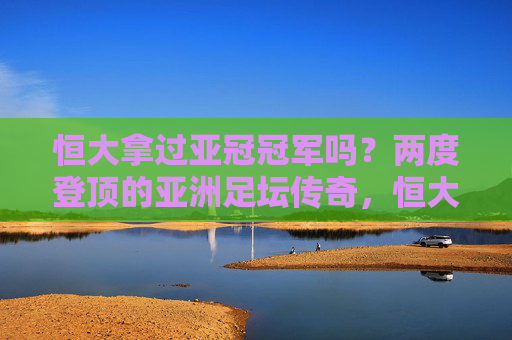 恒大拿过亚冠冠军吗？两度登顶的亚洲足坛传奇，恒大两度登顶亚冠，铸就亚洲足坛传奇