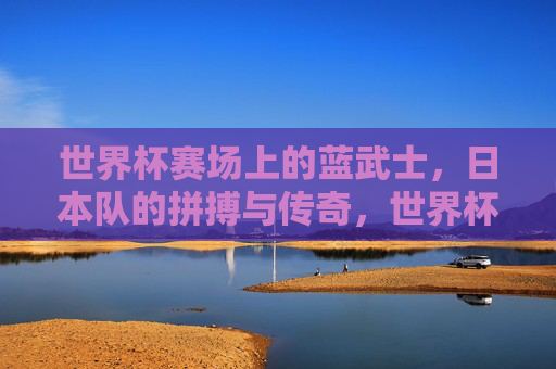 世界杯赛场上的蓝武士,日本队的拼搏与传奇,世界杯蓝武士,日本队的拼搏与传奇