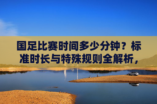 国足比赛时间多少分钟?标准时长与特殊规则全解析,国足比赛时间,标准时长与特殊规则全解析