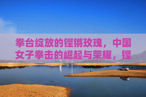 拳台绽放的铿锵玫瑰,中国女子拳击的崛起与荣耀,铿锵玫瑰绽拳台,中国女子拳击崛起与荣耀
