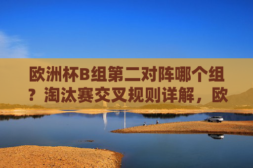 欧洲杯B组第二对阵哪个组?淘汰赛交叉规则详解,欧洲杯B组第二淘汰赛对阵哪个组?交叉规则详解