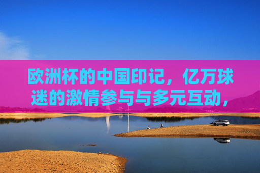 欧洲杯的中国印记,亿万球迷的激情参与与多元互动,欧洲杯的中国印记,亿万球迷的激情互动