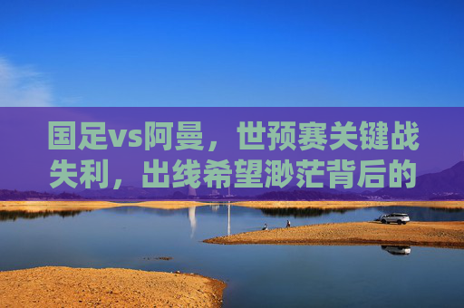 国足vs阿曼，世预赛关键战失利，出线希望渺茫背后的深层隐忧，国足世预赛负阿曼出线渺茫，深层隐忧浮出水面