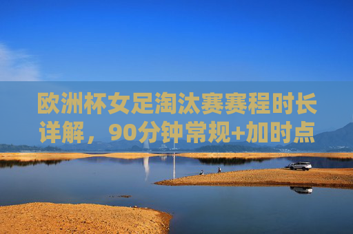 欧洲杯女足淘汰赛赛程时长详解,90分钟常规+加时点球,一场定胜负的激烈对决,欧洲杯女足淘汰赛,90分钟常规+加时点球,一场定胜负的激烈对决
