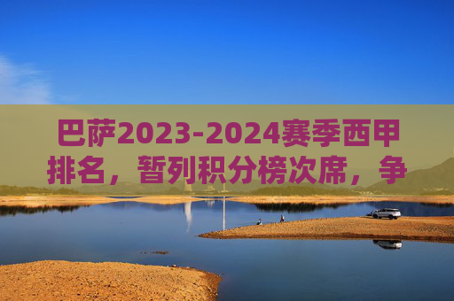 巴萨2023-2024赛季西甲排名，暂列积分榜次席，争冠之路悬念犹存，巴萨2023-2024赛季西甲暂列次席 争冠悬念犹存