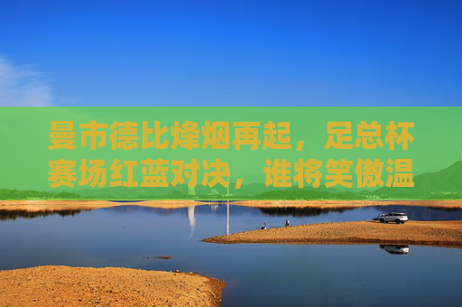 曼市德比烽烟再起，足总杯赛场红蓝对决，谁将笑傲温布利？足总杯曼市德比红蓝对决 温布利谁将笑傲？