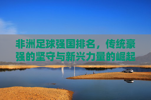 非洲足球强国排名,传统豪强的坚守与新兴力量的崛起,非洲足球强国排名,传统豪强坚守,新兴力量崛起