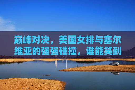 巅峰对决，美国女排与塞尔维亚的强强碰撞，谁能笑到最后？美国女排塞尔维亚巅峰对决，谁能笑到最后？