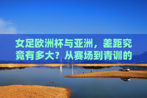女足欧洲杯与亚洲,差距究竟有多大?从赛场到青训的深度剖析,欧洲杯女足与亚洲女足的差距,赛场到青训的深度解析
