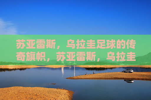 苏亚雷斯,乌拉圭足球的传奇旗帜,苏亚雷斯,乌拉圭足球的传奇旗帜