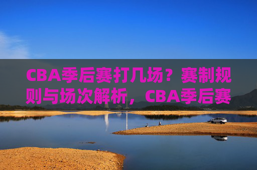 CBA季后赛打几场？赛制规则与场次解析，CBA季后赛赛制规则与场次解析