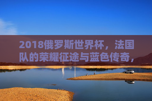 2018俄罗斯世界杯,法国队的荣耀征途与蓝色传奇,2018俄罗斯世界杯,法国队的荣耀征途与蓝色传奇
