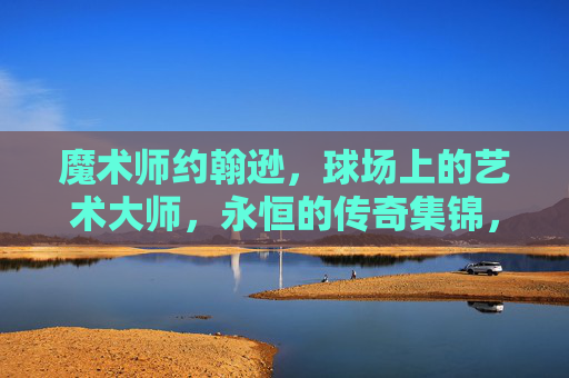 魔术师约翰逊,球场上的艺术大师,永恒的传奇集锦,魔术师约翰逊,永恒的球场艺术传奇