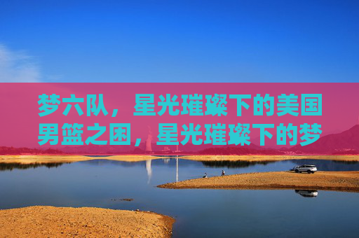 梦六队,星光璀璨下的美国男篮之困,星光璀璨下的梦六困局