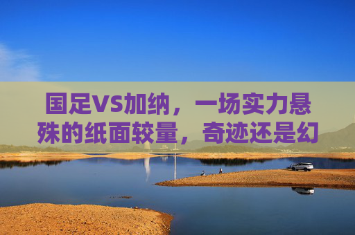 国足VS加纳，一场实力悬殊的纸面较量，奇迹还是幻梦？国足VS加纳，纸面实力悬殊，奇迹还是幻梦？