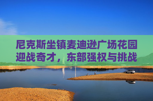 尼克斯坐镇麦迪逊广场花园迎战奇才，东部强权与挑战者的对决，尼克斯坐镇麦迪逊花园迎奇才，东部强权挑战者对决