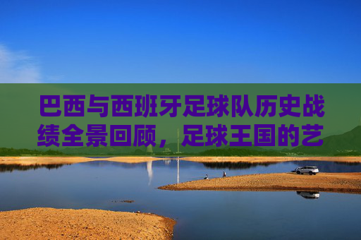 巴西与西班牙足球队历史战绩全景回顾,足球王国的艺术对决,桑巴与斗牛,巴西西班牙历史全景对决