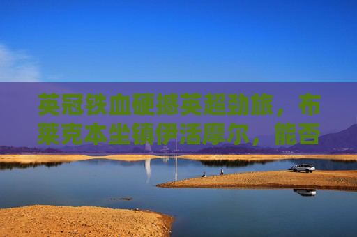 英冠铁血硬撼英超劲旅,布莱克本坐镇伊活摩尔,能否阻击伯恩茅斯?英冠铁血硬撼英超劲旅,布莱克本坐镇伊活摩尔阻击伯恩茅斯