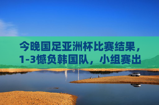 今晚国足亚洲杯比赛结果,1-3憾负韩国队,小组赛出线形势严峻,国足亚洲杯1-3憾负韩国 小组赛出线形势严峻