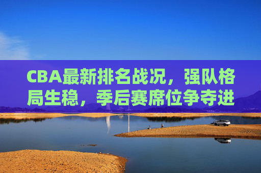 CBA最新排名战况,强队格局生稳,季后赛席位争夺进入白热化阶段,CBA排名战况,强队格局稳固,季后赛席位争夺白热化