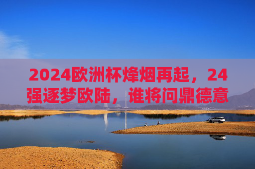 2024欧洲杯烽烟再起,24强逐梦欧陆,谁将问鼎德意志?2024欧洲杯烽烟再起,24强逐梦德意志,谁将问鼎?