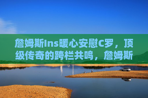 詹姆斯Ins暖心安慰C罗,顶级传奇的跨栏共鸣,詹姆斯C罗跨栏暖心共鸣