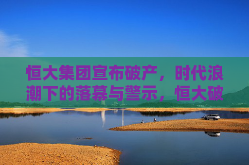 恒大集团宣布破产,时代浪潮下的落幕与警示,恒大破产,时代浪潮下的落幕与警示