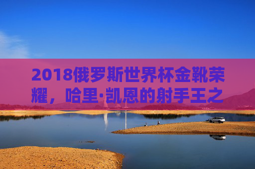 2018俄罗斯世界杯金靴荣耀,哈里·凯恩的射手王之路,2018俄罗斯世界杯金靴荣耀,哈里·凯恩射手王之路