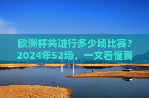 欧洲杯共进行多少场比赛？2024年52场，一文看懂赛制与场次变化，2024欧洲杯52场，一文看懂赛制与场次变化