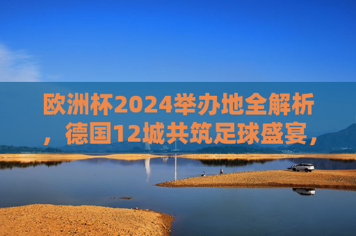 欧洲杯2024举办地全解析，德国12城共筑足球盛宴，欧洲杯2024，德国12城足球盛宴举办地全解析