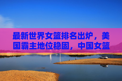 最新世界女篮排名出炉,美国霸主地位稳固,中国女篮位列第五,最新世界女篮排名,美国霸主地位稳固,中国女篮位列第五