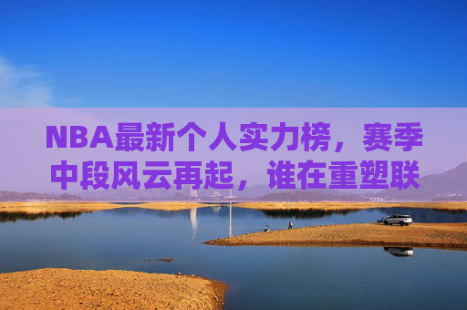 NBA最新个人实力榜,赛季中段风云再起,谁在重塑联盟格局?NBA赛季中个人实力榜,风云再起,谁在重塑联盟格局?