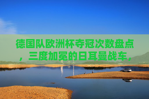 德国队欧洲杯夺冠次数盘点，三度加冕的日耳曼战车，三度加冕的日耳曼战车，德国队欧洲杯夺冠次数盘点