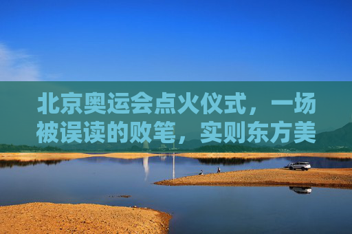 北京奥运会点火仪式,一场被误读的败笔,实则东方美学的独特表达,北京奥运会点火仪式,被误读的败笔,实为东方美学独特表达