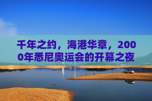 千年之约,海港华章,2000年悉尼奥运会的开幕之夜,千年之约,海港华章,悉尼奥运开幕夜