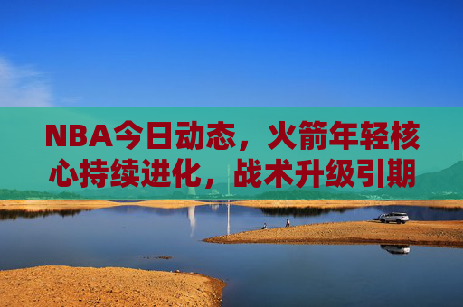 NBA今日动态，火箭年轻核心持续进化，战术升级引期待，火箭年轻核心持续进化，战术升级引期待