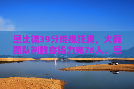 恩比德39分难挽狂澜，火箭团队制胜客场力克76人，恩比德39分空砍，火箭客场力克76人