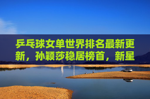 乒乓球女单世界排名最新更新,孙颖莎稳居榜首,新星崛起引领格局新变,乒乓球女单世界排名更新,孙颖莎稳居榜首 新星崛起引格局新变