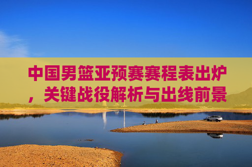中国男篮亚预赛赛程表出炉，关键战役解析与出线前景展望，中国男篮亚预赛赛程出炉，关键战役解析与出线前景