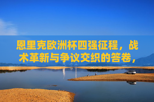 恩里克欧洲杯四强征程,战术革新与争议交织的答卷,恩里克欧洲杯四强征程,战术革新与争议交织